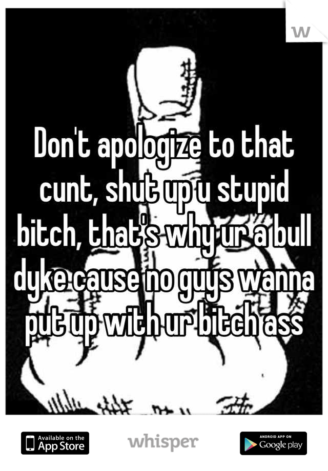 Don't apologize to that cunt, shut up u stupid bitch, that's why ur a bull dyke cause no guys wanna put up with ur bitch ass