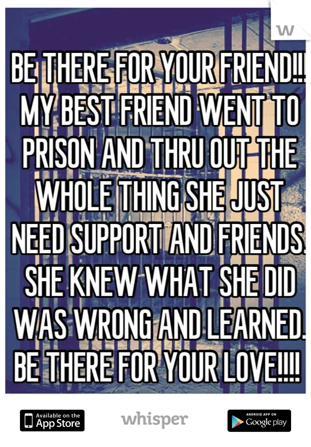 BE THERE FOR YOUR FRIEND!!! MY BEST FRIEND WENT TO PRISON AND THRU OUT THE WHOLE THING SHE JUST NEED SUPPORT AND FRIENDS. SHE KNEW WHAT SHE DID WAS WRONG AND LEARNED. BE THERE FOR YOUR LOVE!!!! 