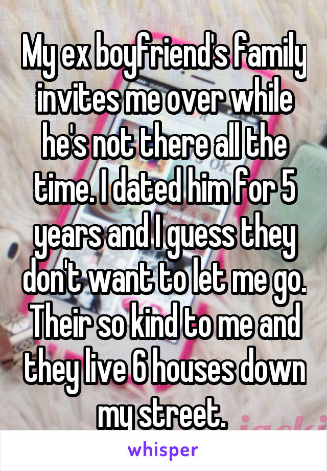 My ex boyfriend's family invites me over while he's not there all the time. I dated him for 5 years and I guess they don't want to let me go. Their so kind to me and they live 6 houses down my street. 
