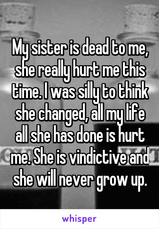My sister is dead to me, she really hurt me this time. I was silly to think she changed, all my life all she has done is hurt me. She is vindictive and she will never grow up.