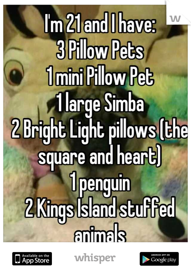 I'm 21 and I have: 
3 Pillow Pets
1 mini Pillow Pet
1 large Simba 
2 Bright Light pillows (the square and heart) 
1 penguin
2 Kings Island stuffed animals