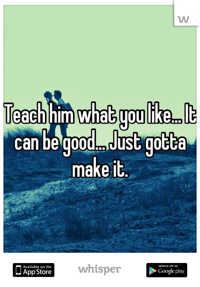 Teach him what you like... It can be good... Just gotta make it.