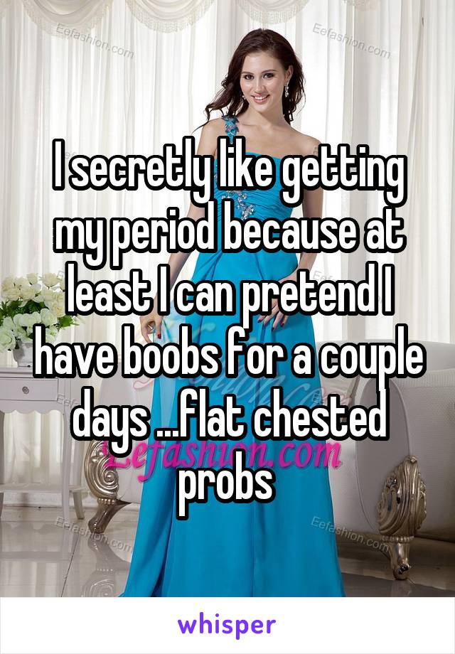 I secretly like getting my period because at least I can pretend I have boobs for a couple days ...flat chested probs 