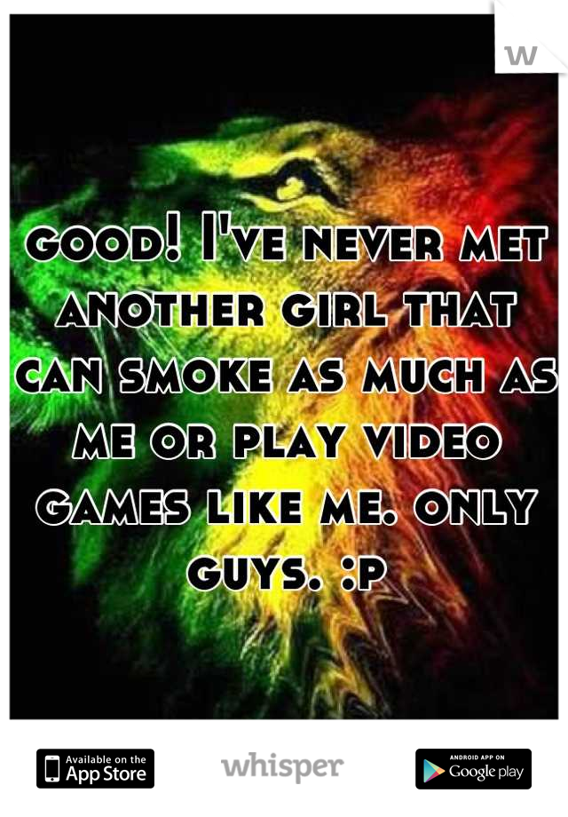 good! I've never met another girl that can smoke as much as me or play video games like me. only guys. :p