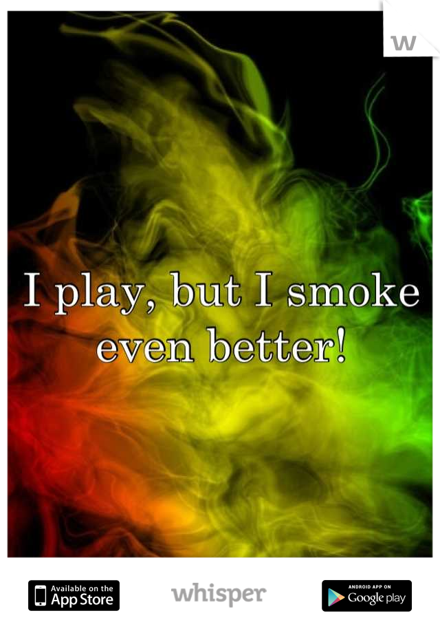 I play, but I smoke even better!