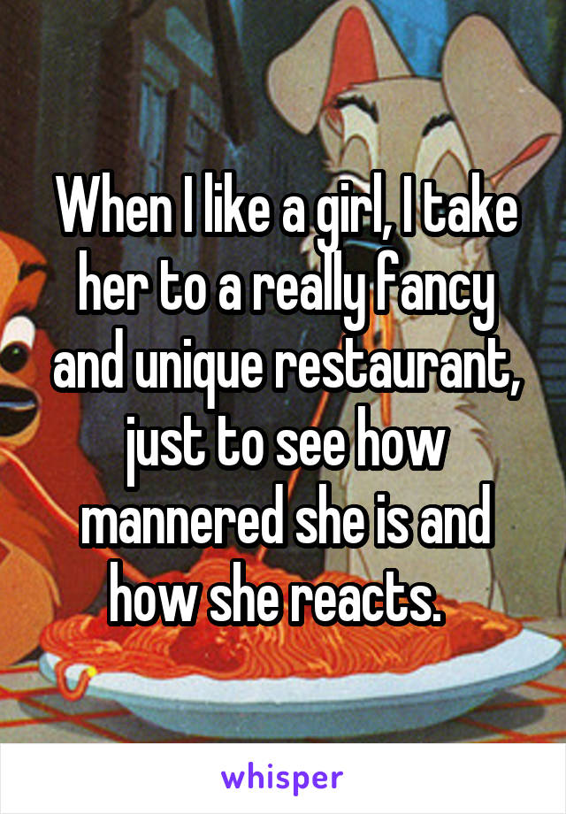 When I like a girl, I take her to a really fancy and unique restaurant, just to see how mannered she is and how she reacts.  