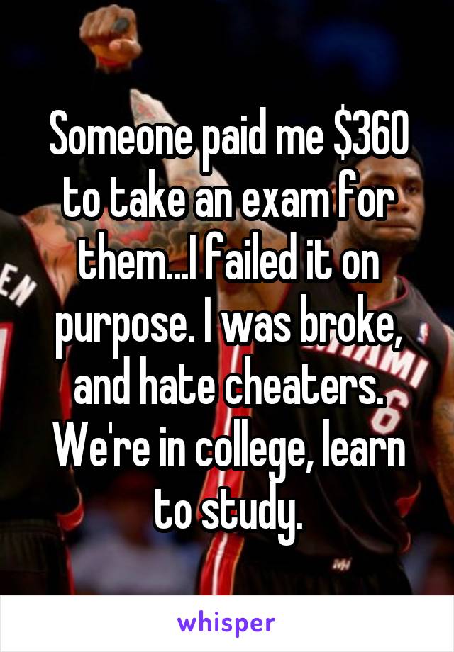 Someone paid me $360 to take an exam for them...I failed it on purpose. I was broke, and hate cheaters. We're in college, learn to study.