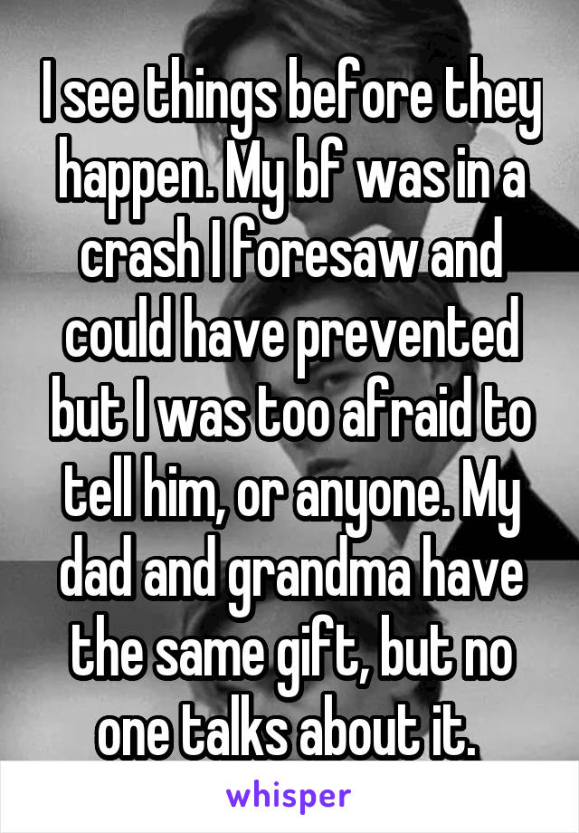 I see things before they happen. My bf was in a crash I foresaw and could have prevented but I was too afraid to tell him, or anyone. My dad and grandma have the same gift, but no one talks about it. 