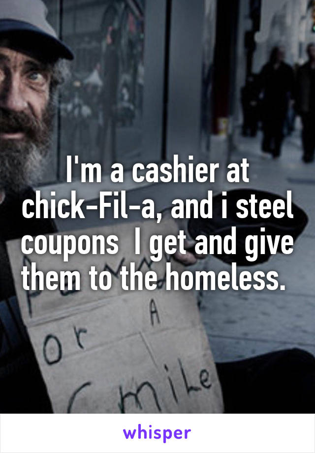 I'm a cashier at chick-Fil-a, and i steel coupons  I get and give them to the homeless. 