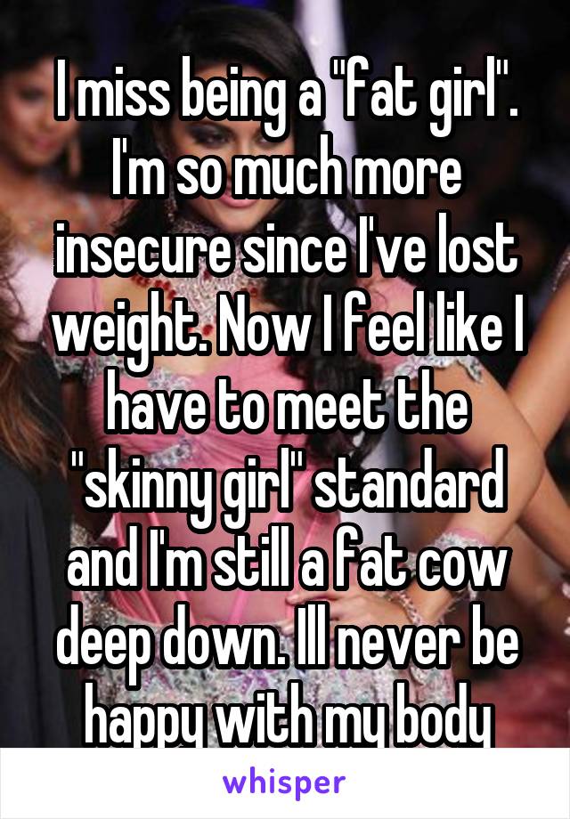 I miss being a "fat girl". I'm so much more insecure since I've lost weight. Now I feel like I have to meet the "skinny girl" standard and I'm still a fat cow deep down. Ill never be happy with my body