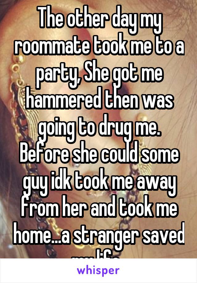 The other day my roommate took me to a party, She got me hammered then was going to drug me. Before she could some guy idk took me away from her and took me home...a stranger saved my life. 