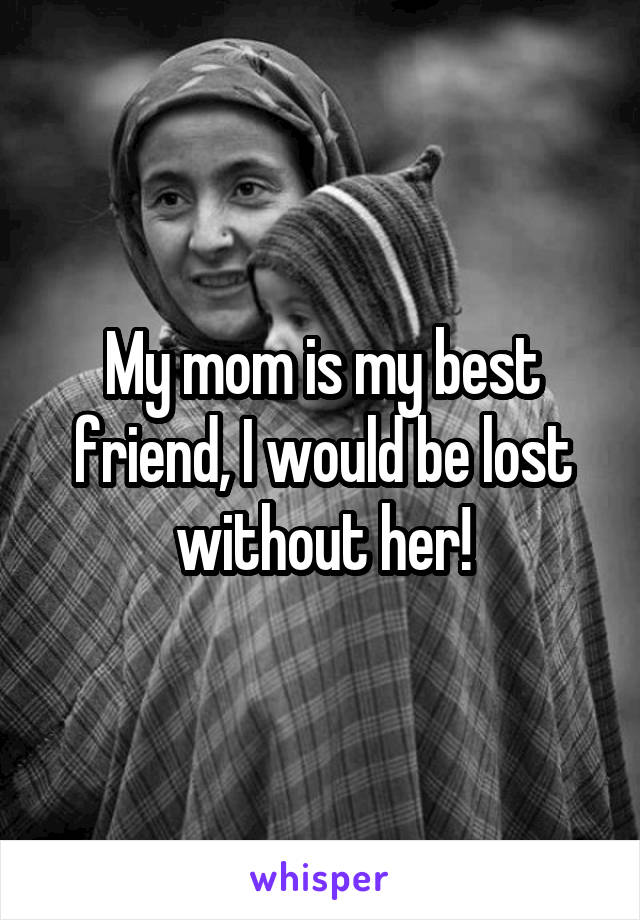 My mom is my best friend, I would be lost without her!