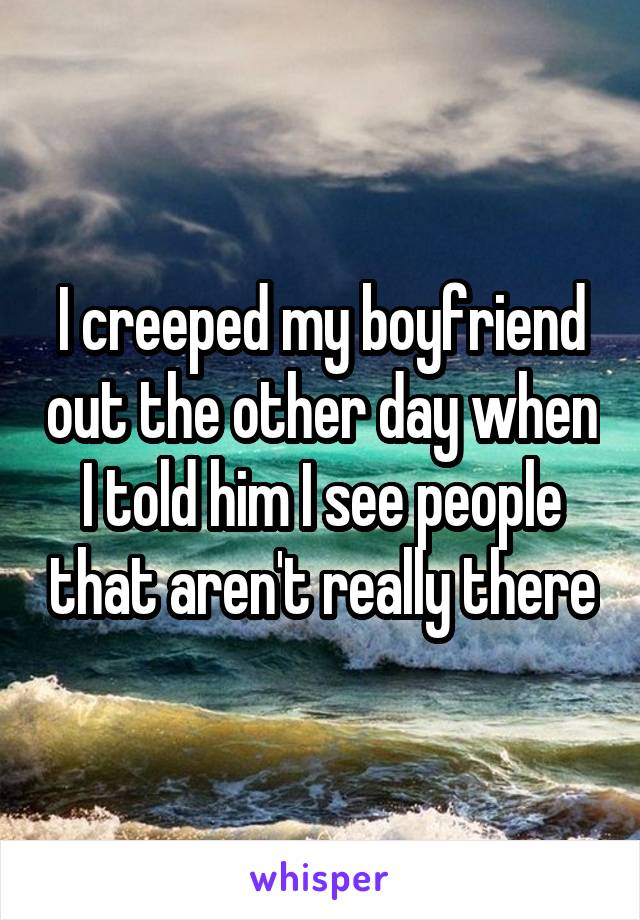 I creeped my boyfriend out the other day when I told him I see people that aren't really there