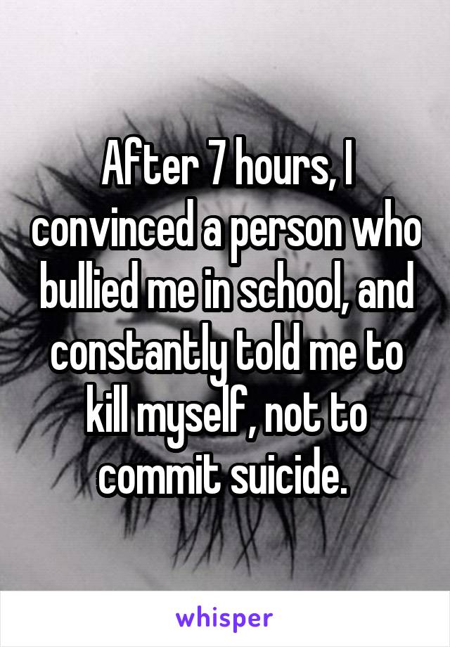 After 7 hours, I convinced a person who bullied me in school, and constantly told me to kill myself, not to commit suicide. 