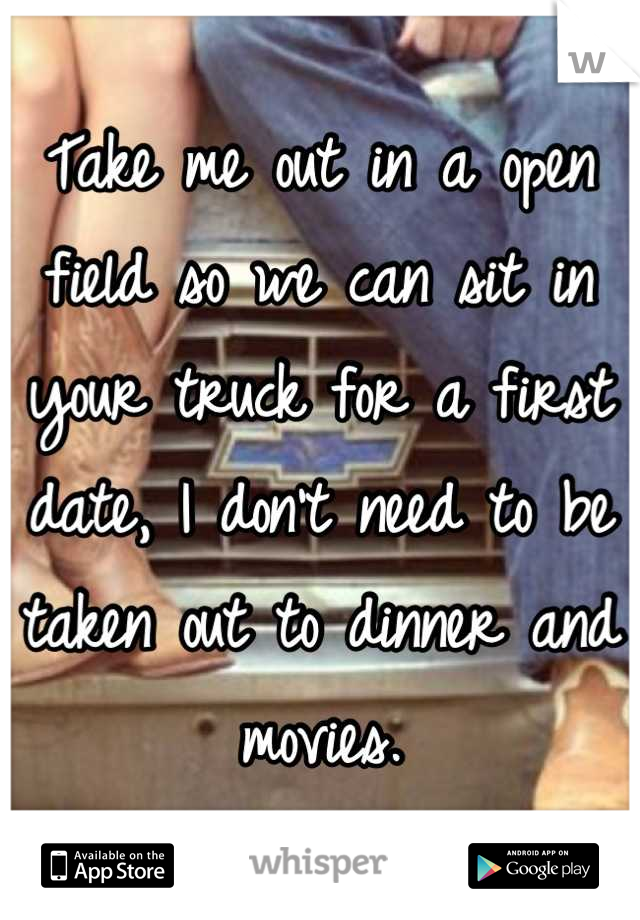 Take me out in a open field so we can sit in your truck for a first date, I don't need to be taken out to dinner and movies.
