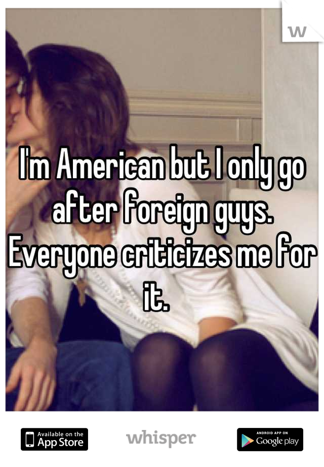 I'm American but I only go after foreign guys. Everyone criticizes me for it.  