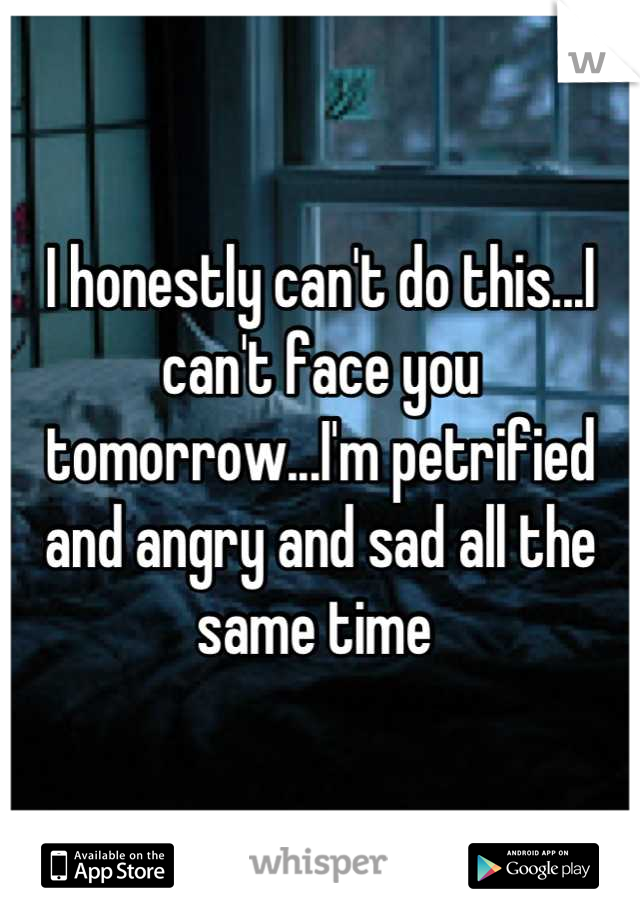 I honestly can't do this...I can't face you tomorrow...I'm petrified and angry and sad all the same time 