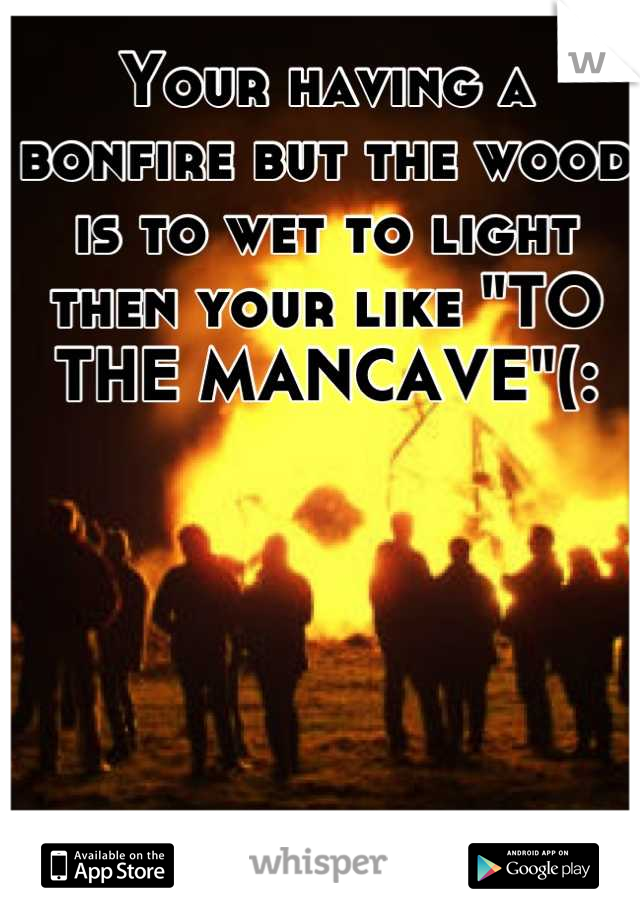 Your having a bonfire but the wood is to wet to light  then your like "TO THE MANCAVE"(: