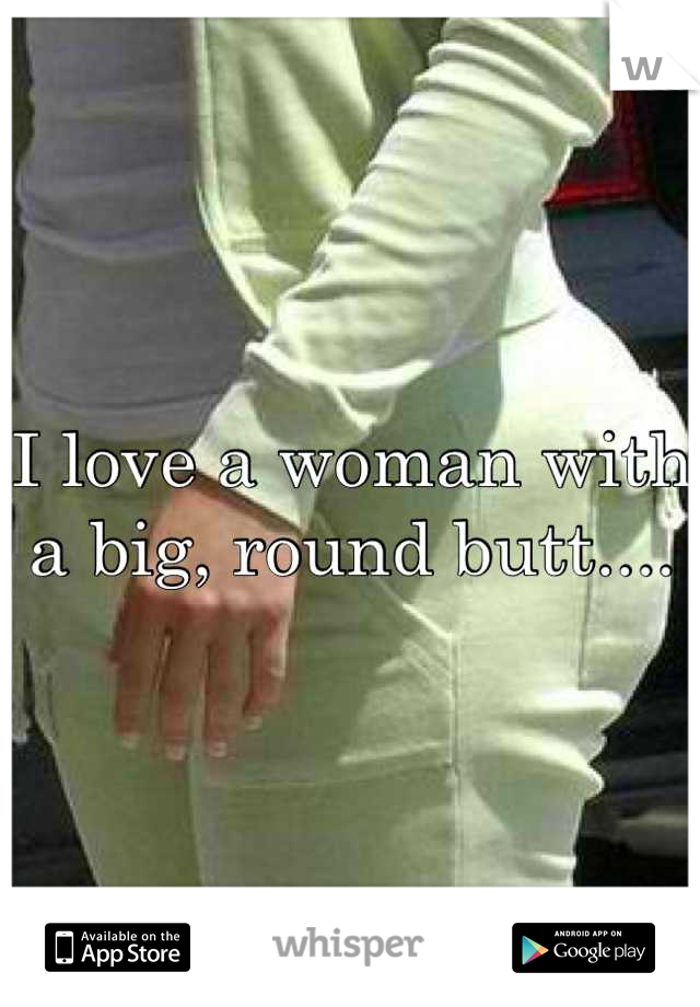 I love a woman with a big, round butt....