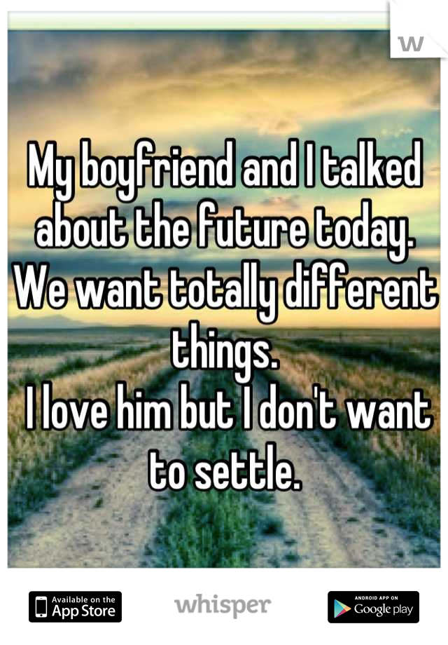 My boyfriend and I talked about the future today. We want totally different things.
 I love him but I don't want to settle.