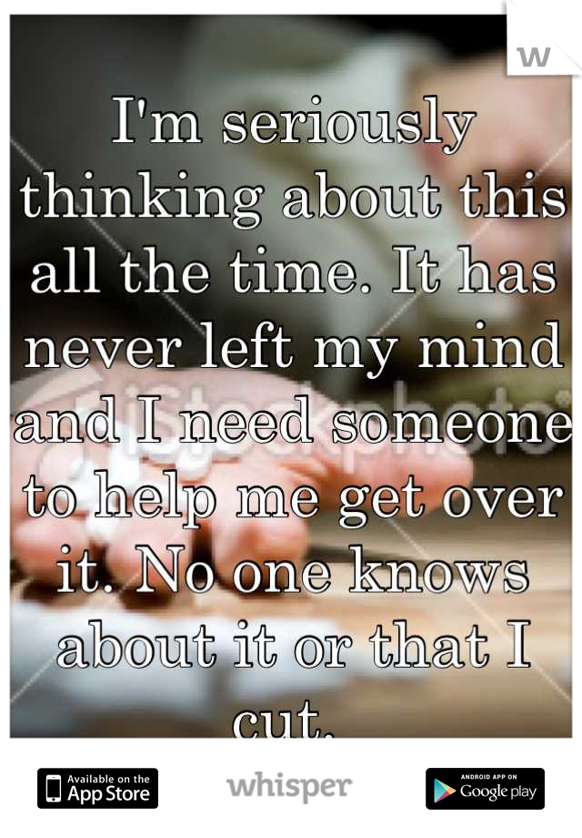 I'm seriously thinking about this all the time. It has never left my mind and I need someone to help me get over it. No one knows about it or that I cut. 