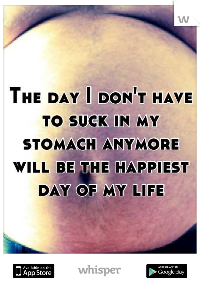 The day I don't have to suck in my stomach anymore will be the happiest day of my life
