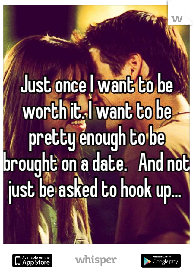 Just once I want to be worth it. I want to be pretty enough to be brought on a date.   And not just be asked to hook up... 