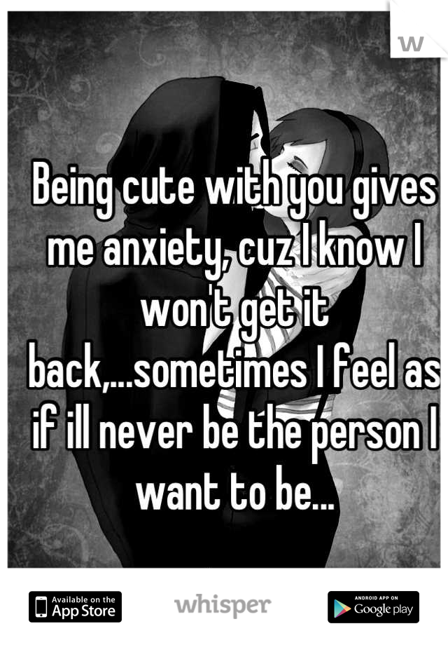 Being cute with you gives me anxiety, cuz I know I won't get it back,...sometimes I feel as if ill never be the person I want to be...