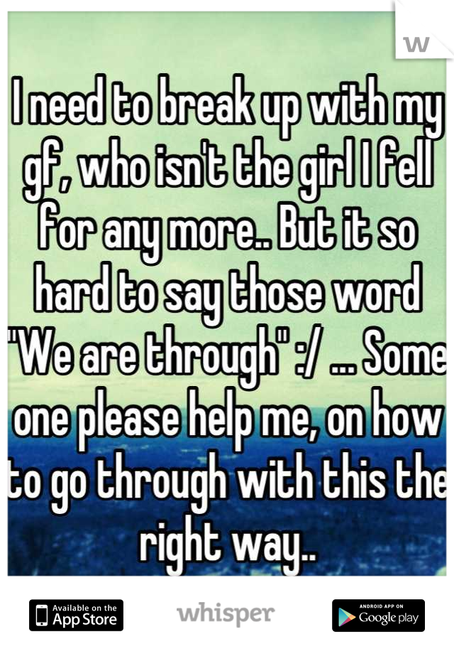I need to break up with my gf, who isn't the girl I fell for any more.. But it so hard to say those word "We are through" :/ ... Some one please help me, on how to go through with this the right way..
