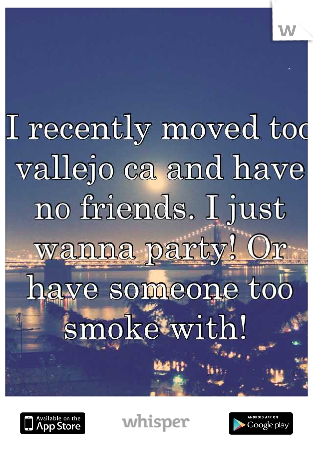 I recently moved too vallejo ca and have no friends. I just wanna party! Or have someone too smoke with! 
