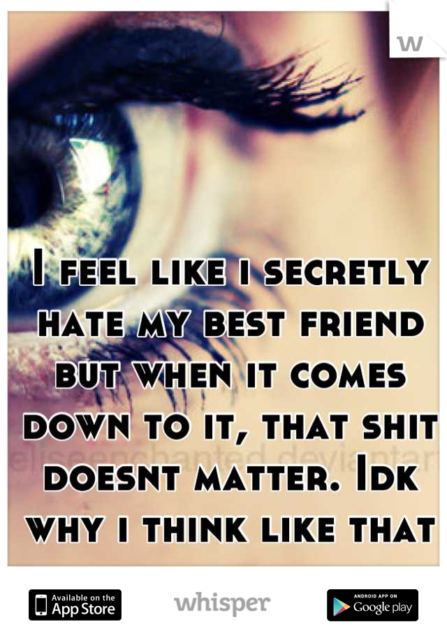 I feel like i secretly hate my best friend but when it comes down to it, that shit doesnt matter. Idk why i think like that