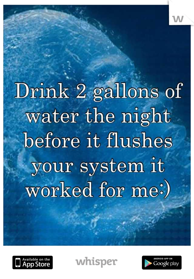 Drink 2 gallons of water the night before it flushes your system it worked for me:)