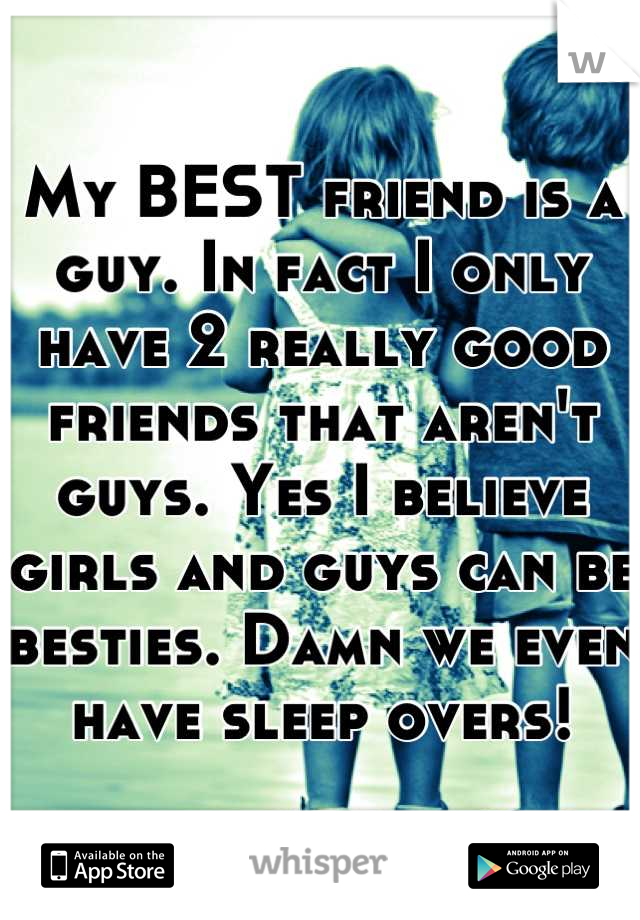 My BEST friend is a guy. In fact I only have 2 really good friends that aren't guys. Yes I believe girls and guys can be besties. Damn we even have sleep overs!
