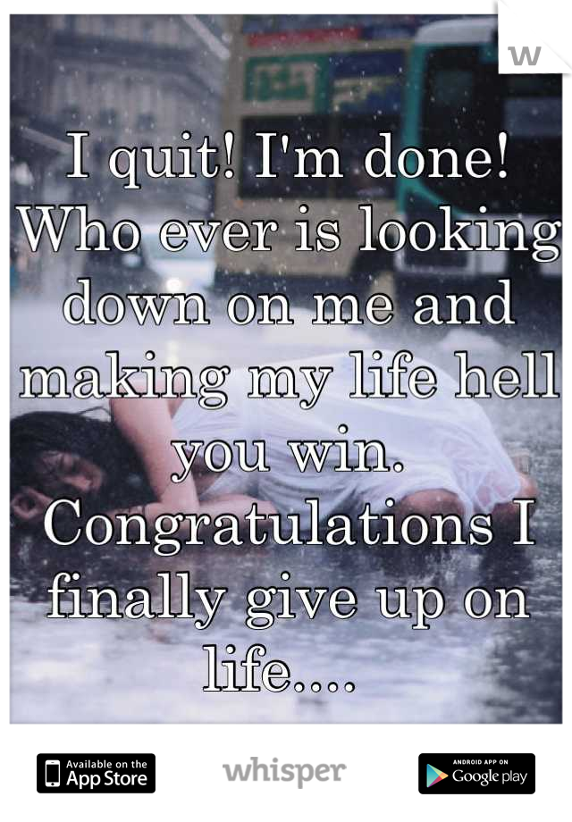 I quit! I'm done! Who ever is looking down on me and making my life hell you win. Congratulations I finally give up on life.... 