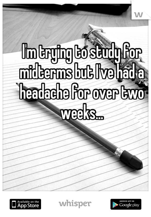 I'm trying to study for midterms but I've had a headache for over two weeks...