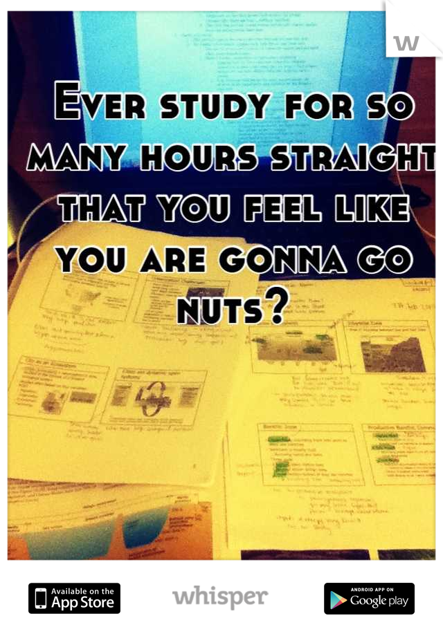 Ever study for so many hours straight that you feel like you are gonna go nuts?