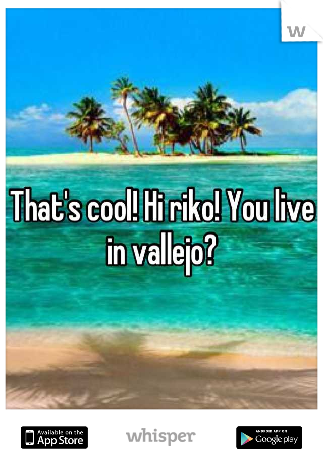 That's cool! Hi riko! You live in vallejo?