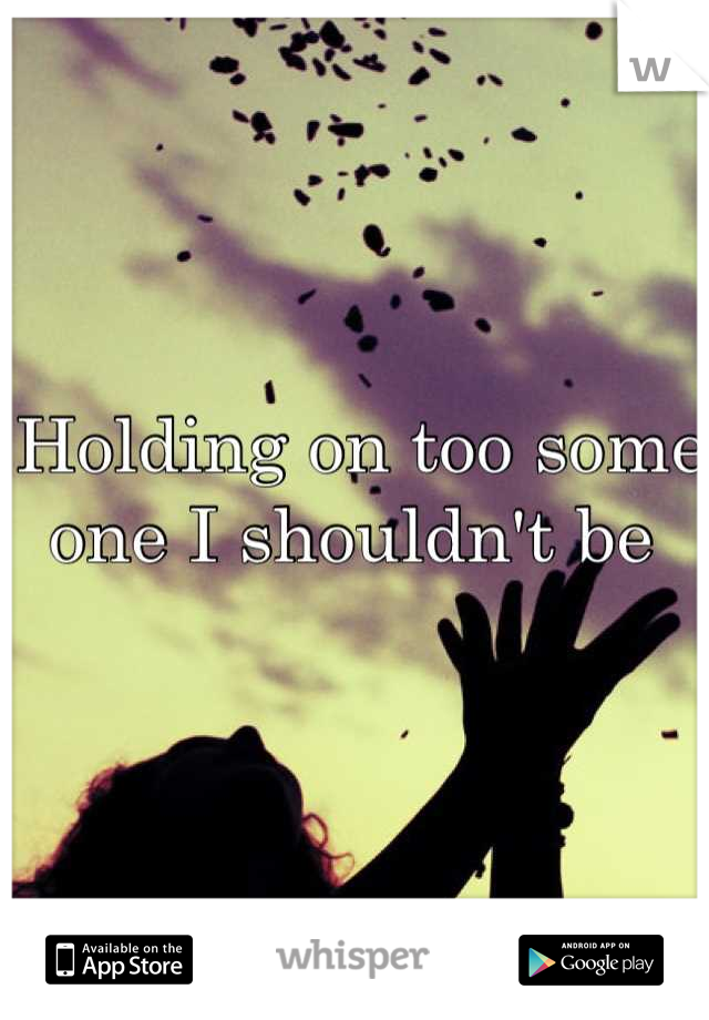 Holding on too some one I shouldn't be 