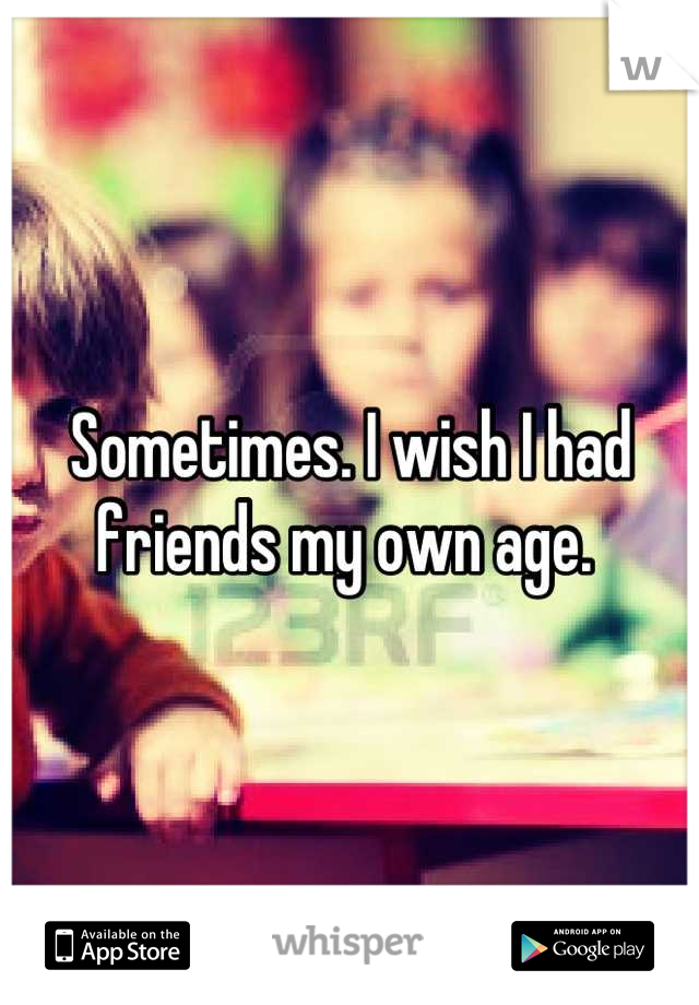 Sometimes. I wish I had friends my own age. 