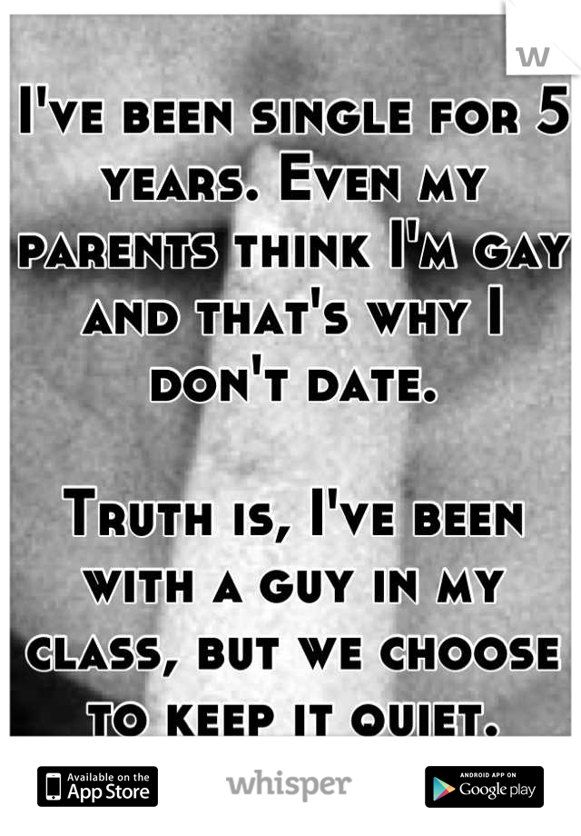 I've been single for 5 years. Even my parents think I'm gay and that's why I don't date.

Truth is, I've been with a guy in my class, but we choose to keep it quiet.