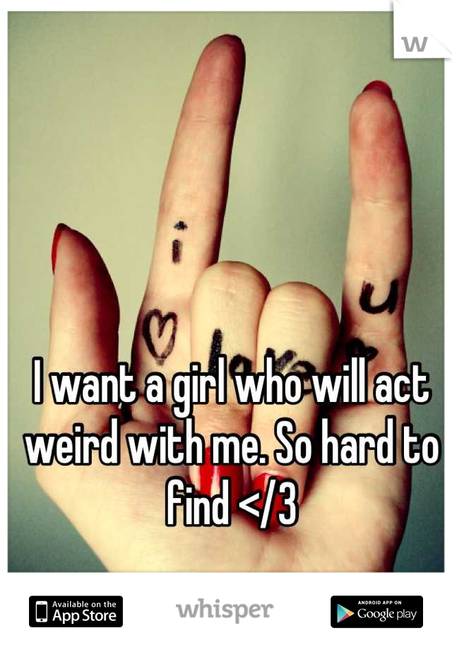 I want a girl who will act weird with me. So hard to find </3
