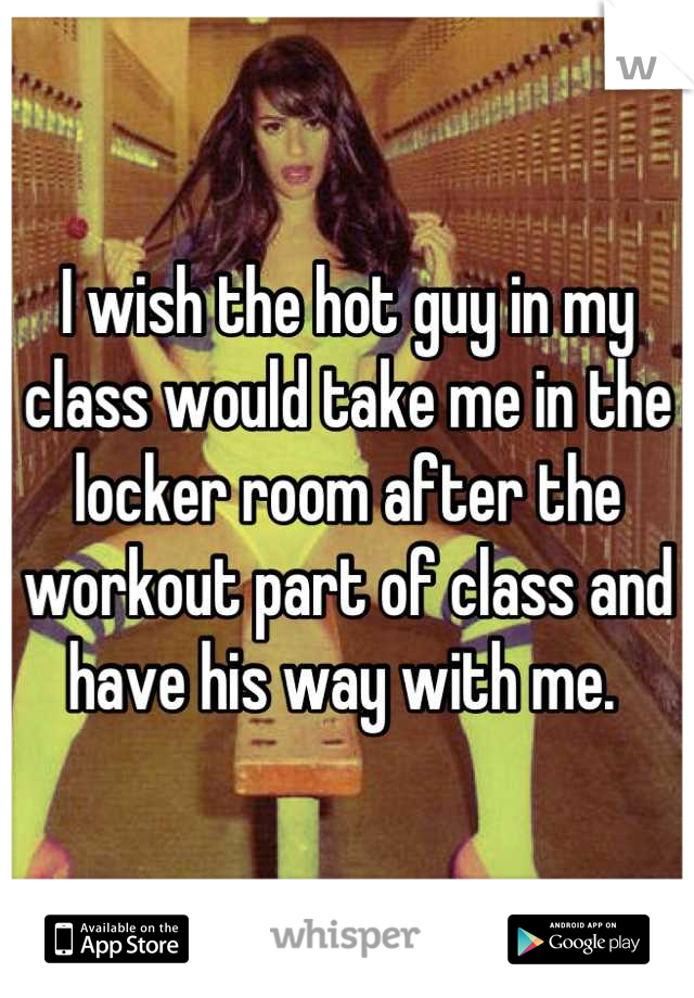 I wish the hot guy in my class would take me in the locker room after the workout part of class and have his way with me. 