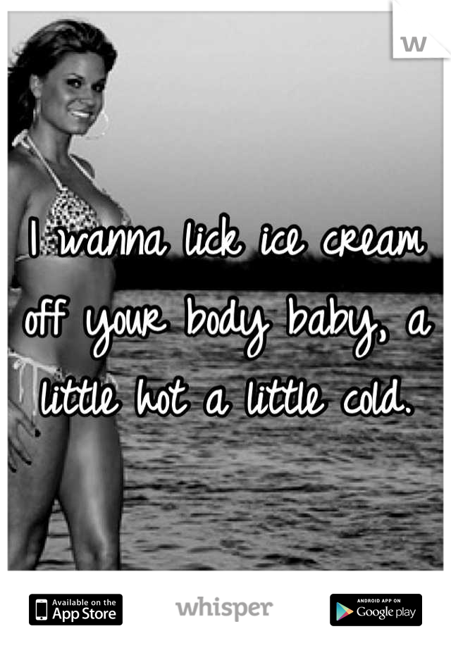 I wanna lick ice cream off your body baby, a little hot a little cold.