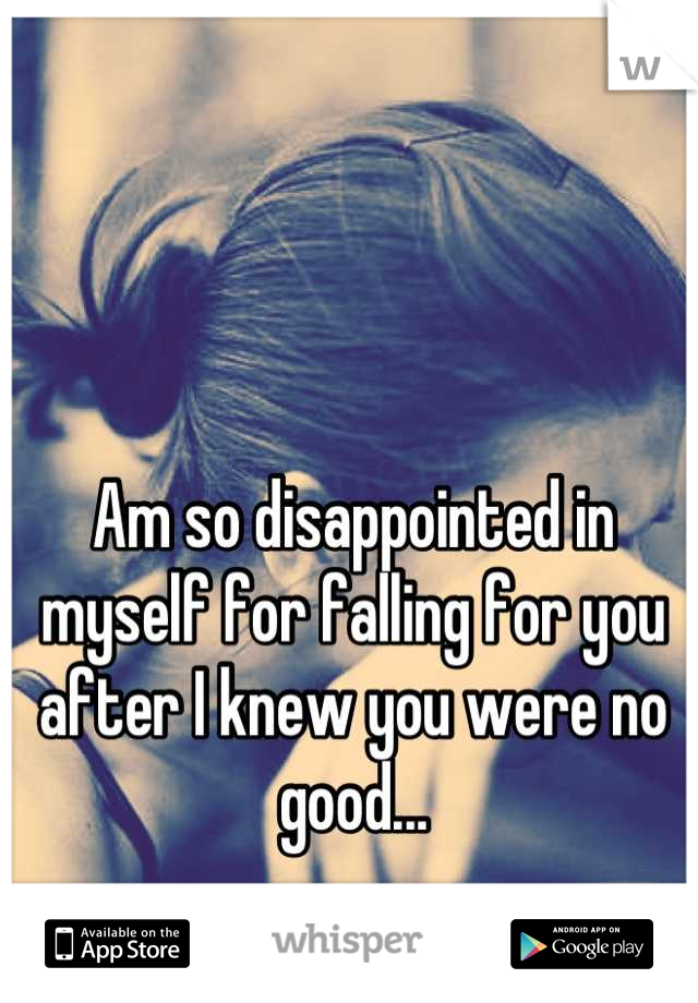 Am so disappointed in myself for falling for you after I knew you were no good...