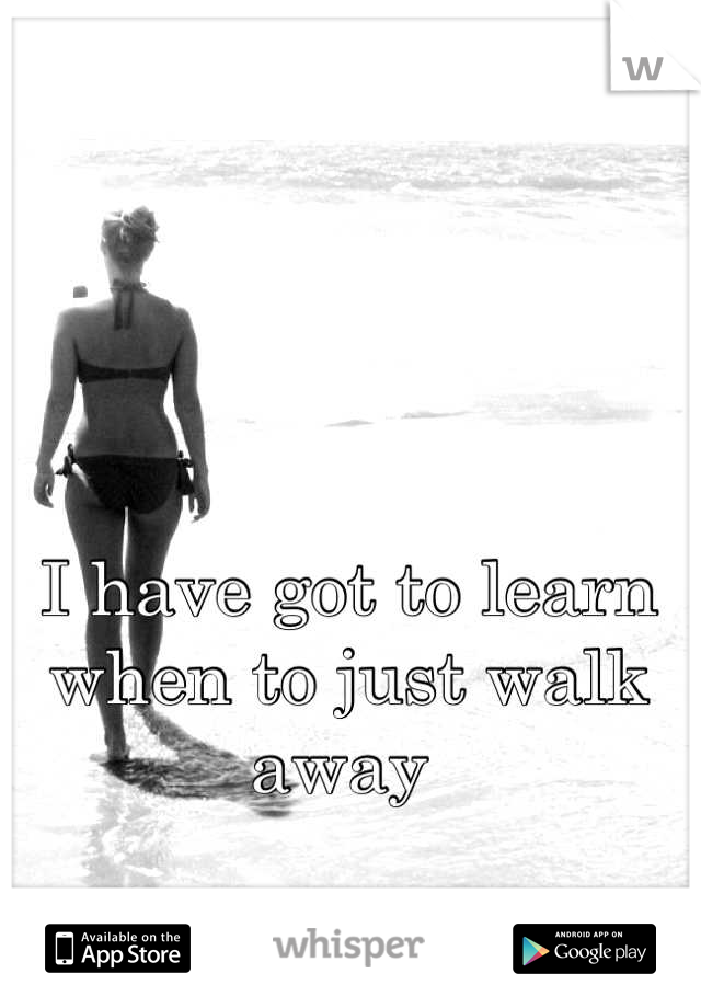 I have got to learn when to just walk away 