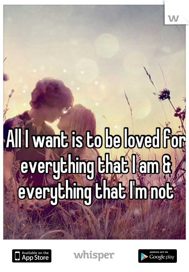 All I want is to be loved for everything that I am & everything that I'm not