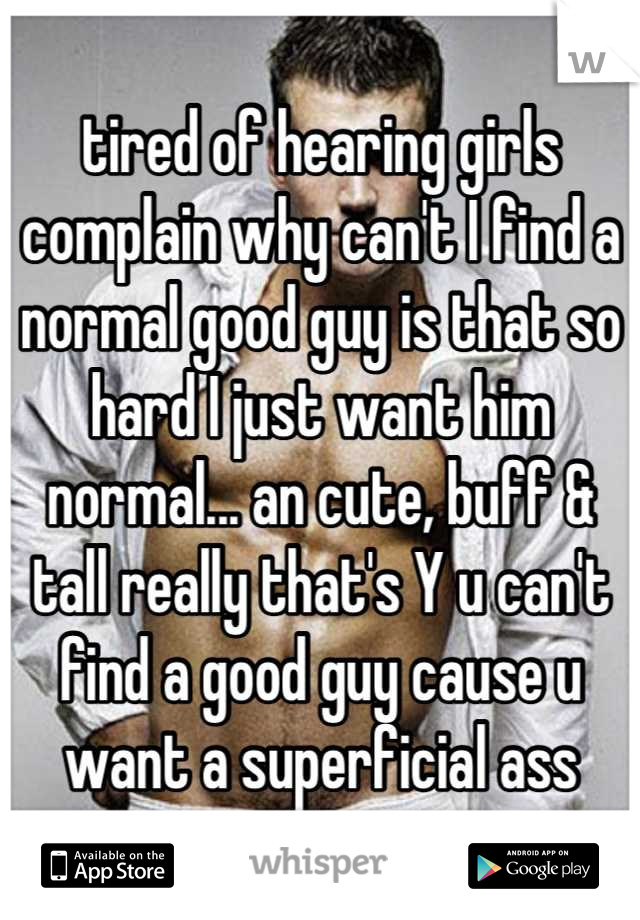 tired of hearing girls complain why can't I find a normal good guy is that so hard I just want him normal... an cute, buff & tall really that's Y u can't find a good guy cause u want a superficial ass