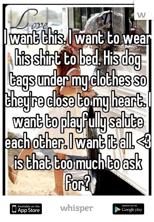 I want this. I want to wear his shirt to bed. His dog tags under my clothes so they're close to my heart. I want to playfully salute each other. I want it all. <3 is that too much to ask for?