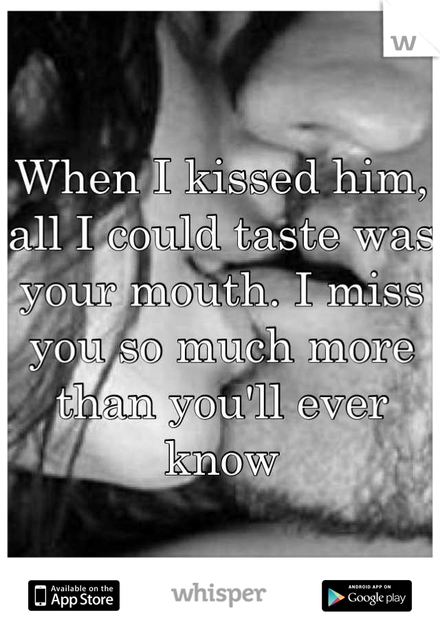 When I kissed him, all I could taste was your mouth. I miss you so much more than you'll ever know