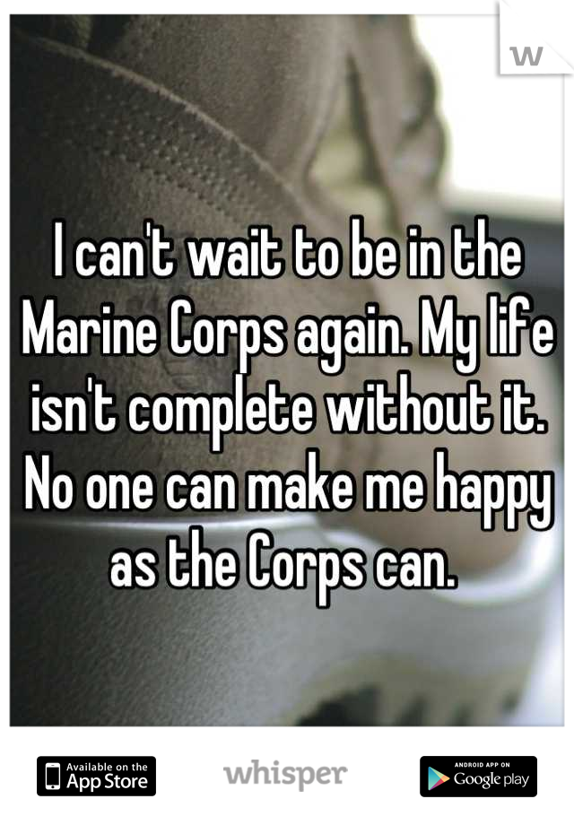 I can't wait to be in the Marine Corps again. My life isn't complete without it. No one can make me happy as the Corps can. 